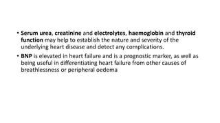 • Serum urea, creatinine and electrolytes, haemoglobin and thyroid
function may help to establish the nature and severity of the
underlying heart disease and detect any complications.
• BNP is elevated in heart failure and is a prognostic marker, as well as
being useful in differentiating heart failure from other causes of
breathlessness or peripheral oedema
 