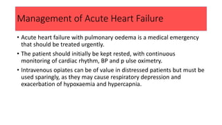 Management of Acute Heart Failure
• Acute heart failure with pulmonary oedema is a medical emergency
that should be treated urgently.
• The patient should initially be kept rested, with continuous
monitoring of cardiac rhythm, BP and p ulse oximetry.
• Intravenous opiates can be of value in distressed patients but must be
used sparingly, as they may cause respiratory depression and
exacerbation of hypoxaemia and hypercapnia.
 