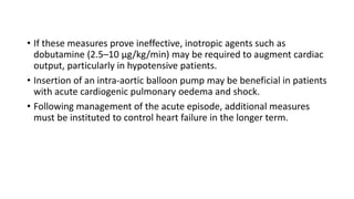 • If these measures prove ineffective, inotropic agents such as
dobutamine (2.5–10 µg/kg/min) may be required to augment cardiac
output, particularly in hypotensive patients.
• Insertion of an intra-aortic balloon pump may be beneficial in patients
with acute cardiogenic pulmonary oedema and shock.
• Following management of the acute episode, additional measures
must be instituted to control heart failure in the longer term.
 