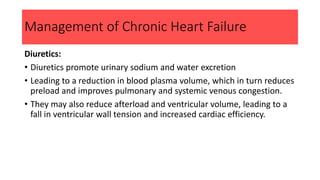 Management of Chronic Heart Failure
Diuretics:
• Diuretics promote urinary sodium and water excretion
• Leading to a reduction in blood plasma volume, which in turn reduces
preload and improves pulmonary and systemic venous congestion.
• They may also reduce afterload and ventricular volume, leading to a
fall in ventricular wall tension and increased cardiac efficiency.
 