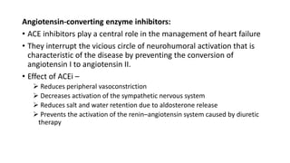 Angiotensin-converting enzyme inhibitors:
• ACE inhibitors play a central role in the management of heart failure
• They interrupt the vicious circle of neurohumoral activation that is
characteristic of the disease by preventing the conversion of
angiotensin I to angiotensin II.
• Effect of ACEi –
 Reduces peripheral vasoconstriction
 Decreases activation of the sympathetic nervous system
 Reduces salt and water retention due to aldosterone release
 Prevents the activation of the renin–angiotensin system caused by diuretic
therapy
 