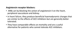 Angiotensin receptor blockers:
• ARBs act by blocking the action of angiotensin II on the heart,
peripheral vasculature and kidney.
• In heart failure, they produce beneficial haemodynamic changes that
are similar to the effects of ACE inhibitors but are generally better
tolerated.
• They have comparable effects on mortality and are a useful
alternative for patients who cannot tolerate ACE inhibitors.
 