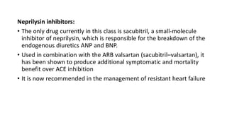 Neprilysin inhibitors:
• The only drug currently in this class is sacubitril, a small-molecule
inhibitor of neprilysin, which is responsible for the breakdown of the
endogenous diuretics ANP and BNP.
• Used in combination with the ARB valsartan (sacubitril–valsartan), it
has been shown to produce additional symptomatic and mortality
benefit over ACE inhibition
• It is now recommended in the management of resistant heart failure
 