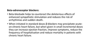 Beta-adrenoceptor blockers:
• Beta-blockade helps to counteract the deleterious effects of
enhanced sympathetic stimulation and reduces the risk of
arrhythmias and sudden death.
• When initiated in standard doses β-blockers may precipitate acute-
on-chronic heart failure, but when given in small incremental doses
they can increase ejection fraction, improve symptoms, reduce the
frequency of hospitalisation and reduce mortality in patients with
chronic heart failure.
 