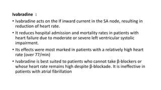 Ivabradine :
• Ivabradine acts on the If inward current in the SA node, resulting in
reduction of heart rate.
• It reduces hospital admission and mortality rates in patients with
heart failure due to moderate or severe left ventricular systolic
impairment.
• Its effects were most marked in patients with a relatively high heart
rate (over 77/min)
• Ivabradine is best suited to patients who cannot take β-blockers or
whose heart rate remains high despite β-blockade. It is ineffective in
patients with atrial fibrillation
 