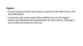 Digoxin:
• Can be used to provide rate control in patients with heart failure and
atrial fibrillation.
• In patients with severe heart failure (NYHA class III–IV), digoxin
reduces the likelihood of hospitalisation for heart failure, although it
has no effect on long-term survival
 