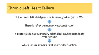If the rise in left atrial pressure is more gradual (ex. In MS)
There is reflex pulmonary vasoconstriction
It protects against pulmonary edema but causes pulmonary
hypertension
Which in turn impairs right ventricular function.
Chronic Left Heart Failure
 