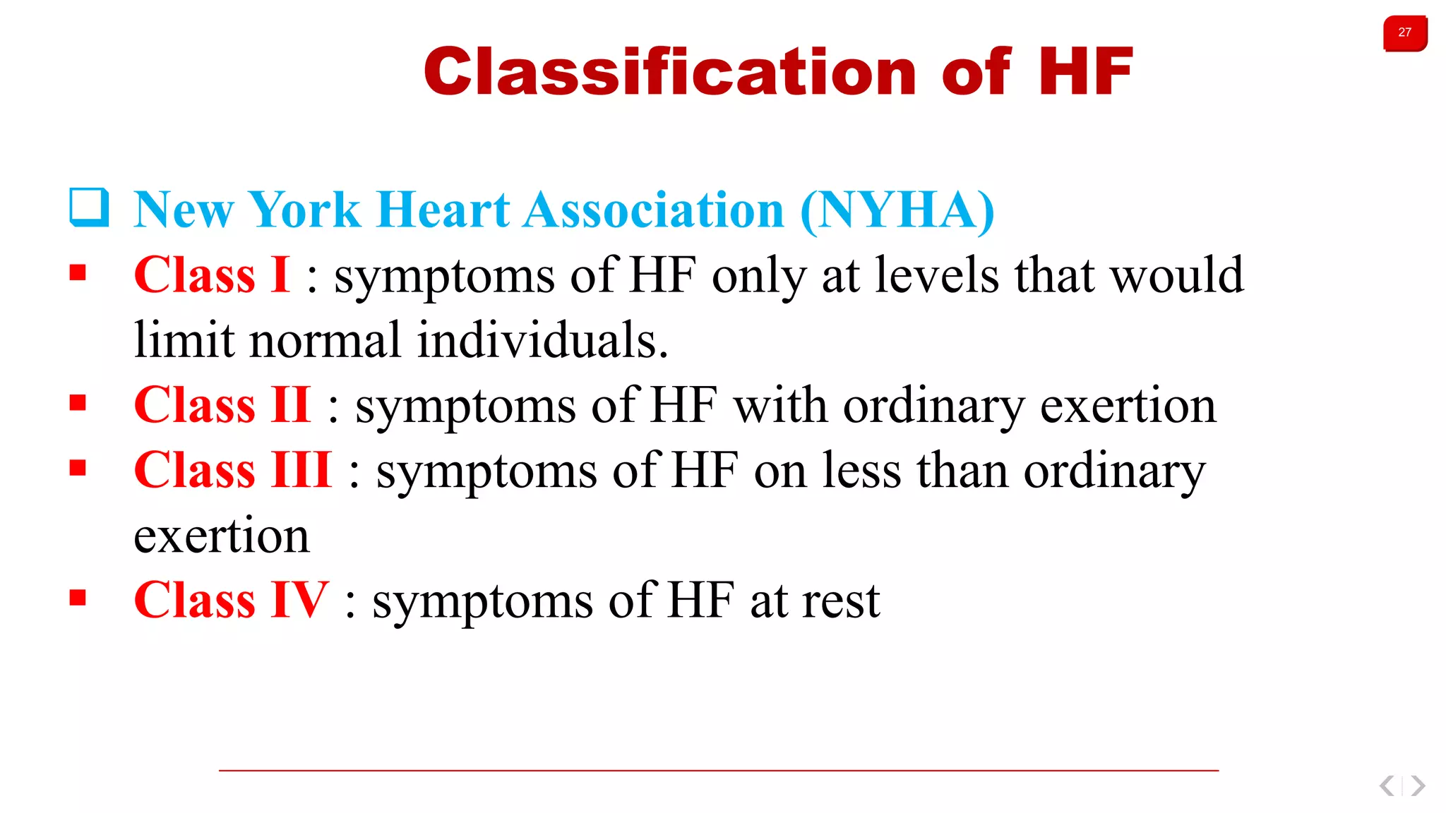 27
Classification of HF
 New York Heart Association (NYHA)
 Class I : symptoms of HF only at levels that would
limit normal individuals.
 Class II : symptoms of HF with ordinary exertion
 Class III : symptoms of HF on less than ordinary
exertion
 Class IV : symptoms of HF at rest
 