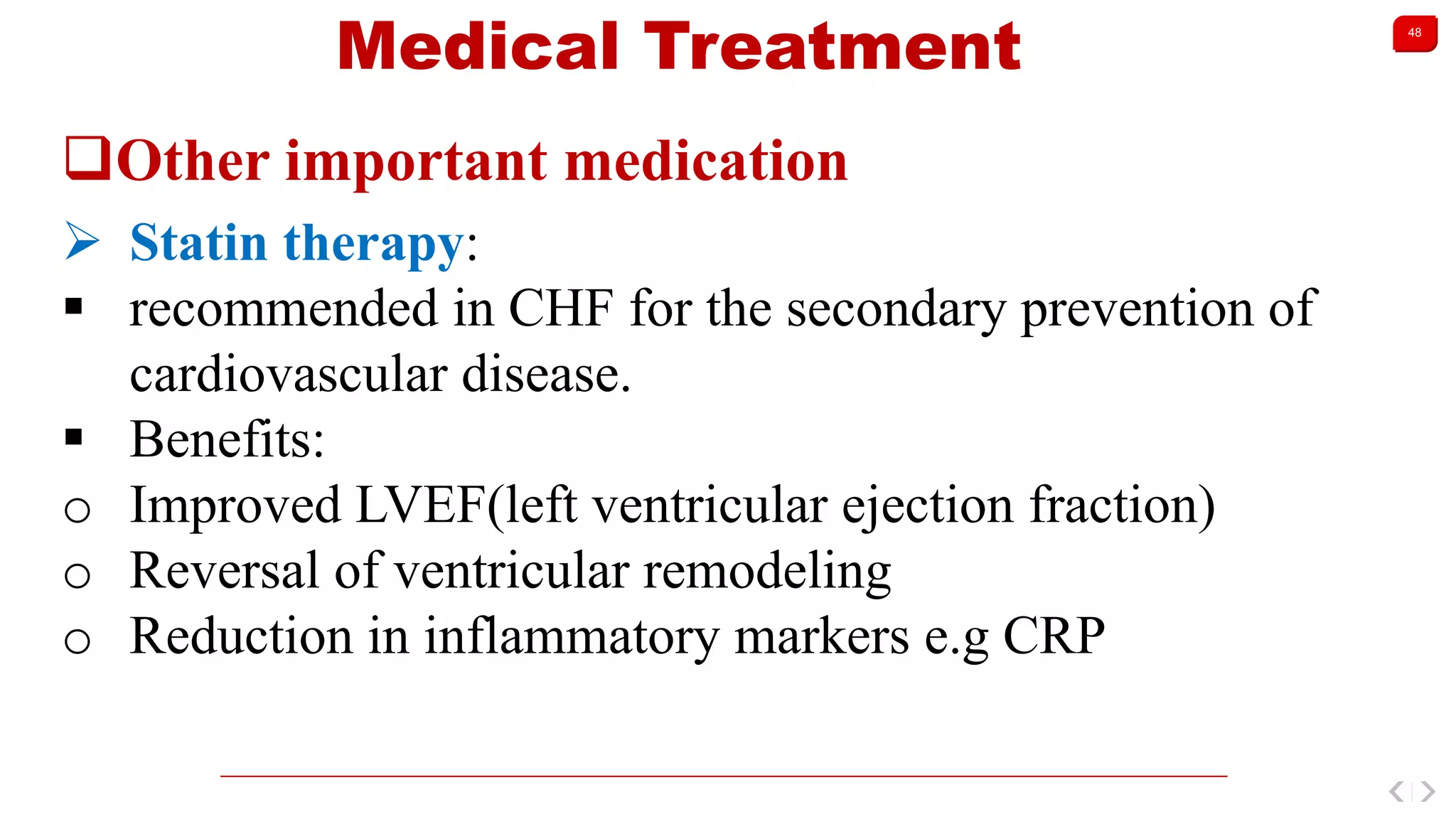 48
Medical Treatment
Other important medication
 Statin therapy:
 recommended in CHF for the secondary prevention of
cardiovascular disease.
 Benefits:
o Improved LVEF(left ventricular ejection fraction)
o Reversal of ventricular remodeling
o Reduction in inflammatory markers e.g CRP
 