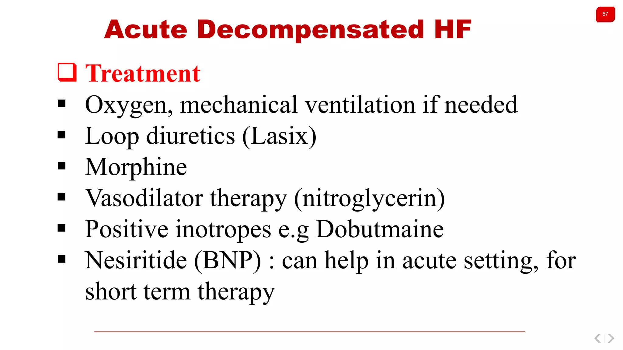 57
Acute Decompensated HF
 Treatment
 Oxygen, mechanical ventilation if needed
 Loop diuretics (Lasix)
 Morphine
 Vasodilator therapy (nitroglycerin)
 Positive inotropes e.g Dobutmaine
 Nesiritide (BNP) : can help in acute setting, for
short term therapy
 