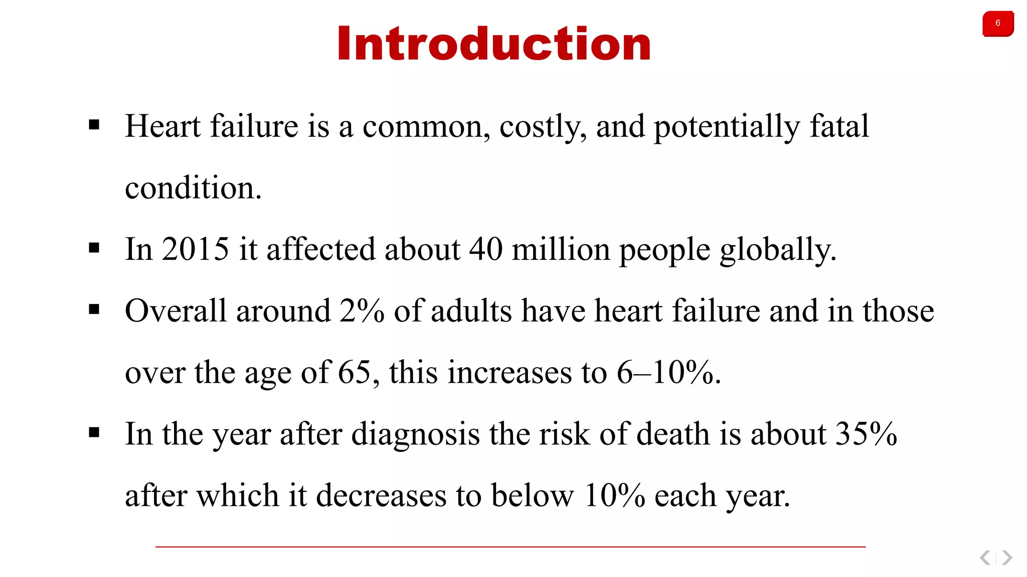 6
Introduction
 Heart failure is a common, costly, and potentially fatal
condition.
 In 2015 it affected about 40 million people globally.
 Overall around 2% of adults have heart failure and in those
over the age of 65, this increases to 6–10%.
 In the year after diagnosis the risk of death is about 35%
after which it decreases to below 10% each year.
 