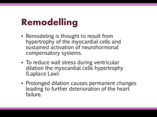 Remodelling
▪ Remodeling is thought to result from
hypertrophy of the myocardial cells and
sustained activation of neurohormonal
compensatory systems.
▪ To reduce wall stress during ventricular
dilation the myocardial cells hypertrophy
(Laplace Law).
▪ Prolonged dilation causes permanent changes
leading to further deterioration of the heart
failure.
 