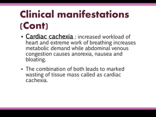 Clinical manifestations
(Cont)
▪ Cardiac cachexia : increased workload of
heart and extreme work of breathing increases
metabolic demand while abdominal venous
congestion causes anorexia, nausea and
bloating.
▪ The combination of both leads to marked
wasting of tissue mass called as cardiac
cachexia.
 