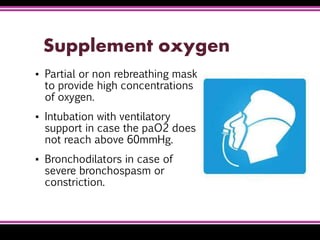 Supplement oxygen
▪ Partial or non rebreathing mask
to provide high concentrations
of oxygen.
▪ Intubation with ventilatory
support in case the paO2 does
not reach above 60mmHg.
▪ Bronchodilators in case of
severe bronchospasm or
constriction.
 