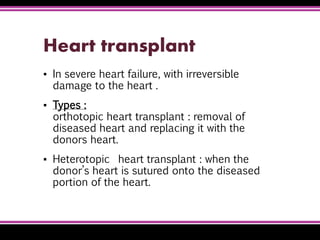 Heart transplant
▪ In severe heart failure, with irreversible
damage to the heart .
▪ Types :
orthotopic heart transplant : removal of
diseased heart and replacing it with the
donors heart.
▪ Heterotopic heart transplant : when the
donor’s heart is sutured onto the diseased
portion of the heart.
 