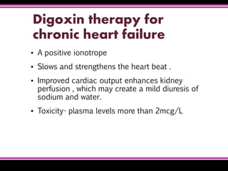 Digoxin therapy for
chronic heart failure
▪ A positive ionotrope
▪ Slows and strengthens the heart beat .
▪ Improved cardiac output enhances kidney
perfusion , which may create a mild diuresis of
sodium and water.
▪ Toxicity- plasma levels more than 2mcg/L
 