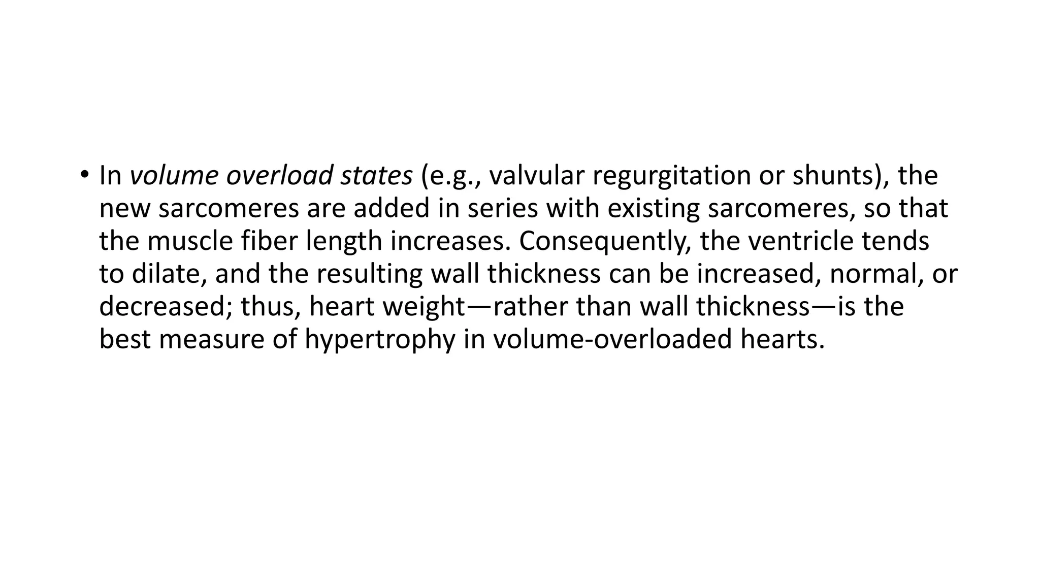 • In volume overload states (e.g., valvular regurgitation or shunts), the
new sarcomeres are added in series with existing sarcomeres, so that
the muscle fiber length increases. Consequently, the ventricle tends
to dilate, and the resulting wall thickness can be increased, normal, or
decreased; thus, heart weight—rather than wall thickness—is the
best measure of hypertrophy in volume-overloaded hearts.
 