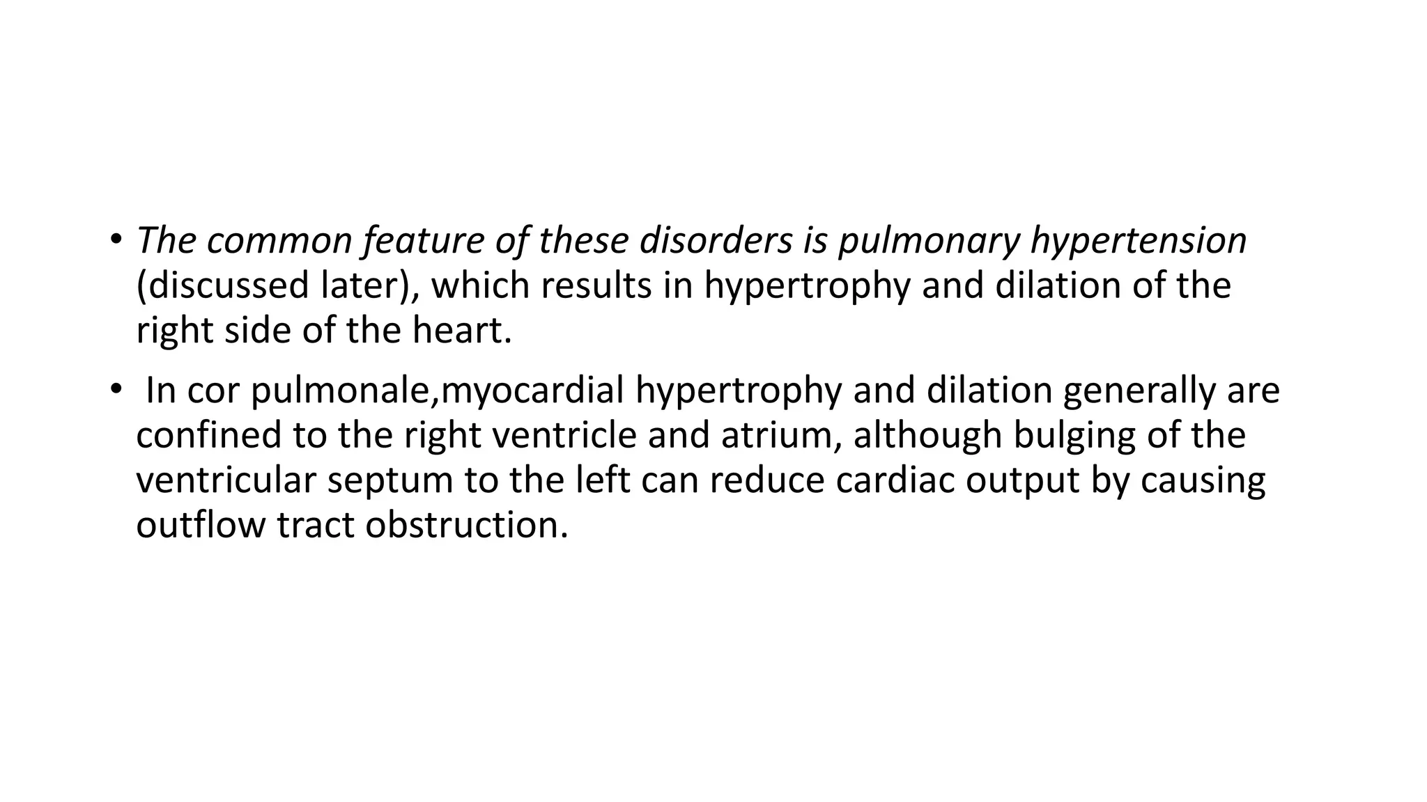 • The common feature of these disorders is pulmonary hypertension
(discussed later), which results in hypertrophy and dilation of the
right side of the heart.
• In cor pulmonale,myocardial hypertrophy and dilation generally are
confined to the right ventricle and atrium, although bulging of the
ventricular septum to the left can reduce cardiac output by causing
outflow tract obstruction.
 