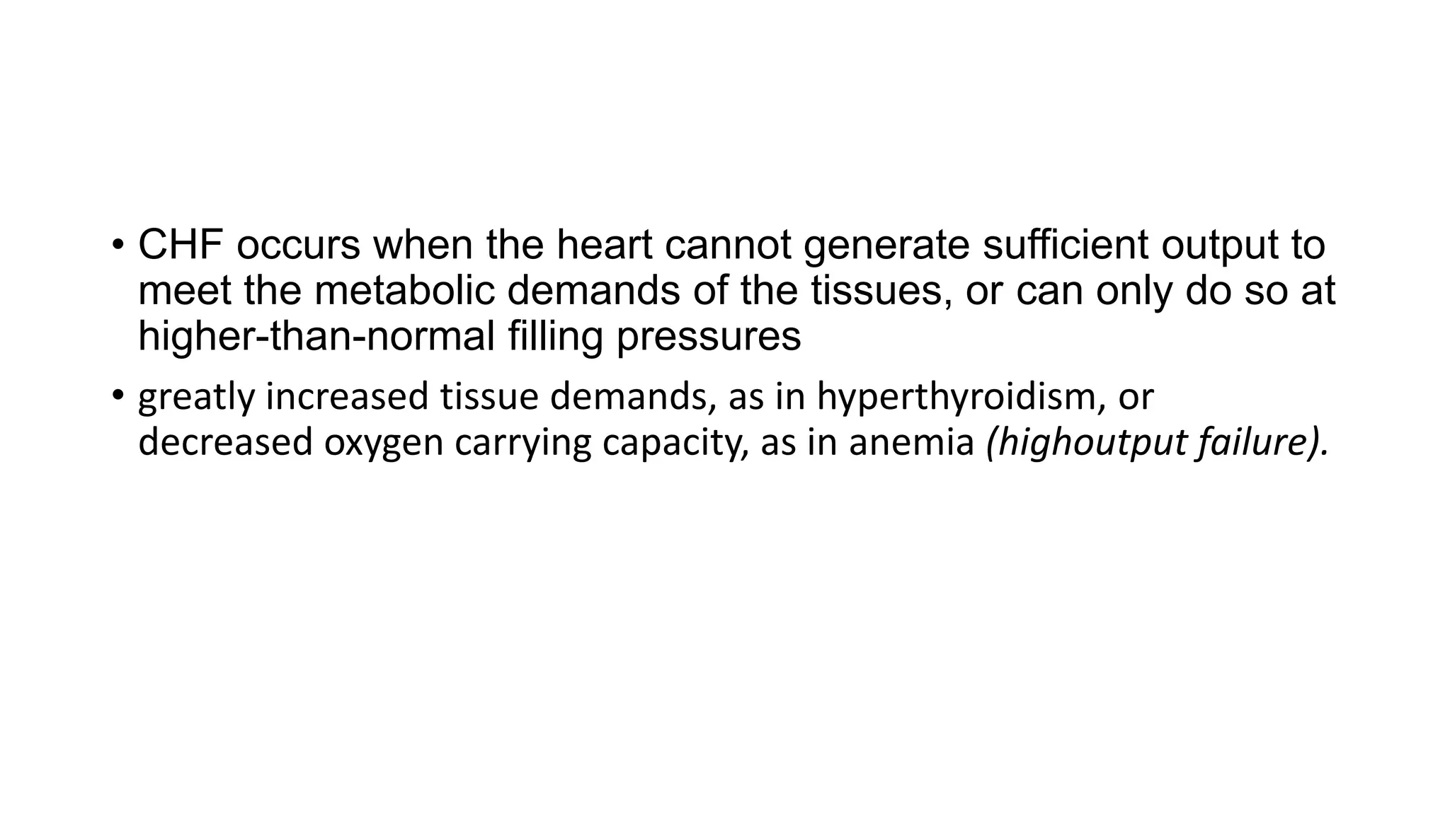 • CHF occurs when the heart cannot generate sufficient output to
meet the metabolic demands of the tissues, or can only do so at
higher-than-normal filling pressures
• greatly increased tissue demands, as in hyperthyroidism, or
decreased oxygen carrying capacity, as in anemia (highoutput failure).
 