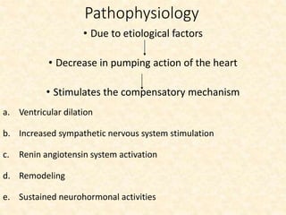 Pathophysiology
• Due to etiological factors
• Decrease in pumping action of the heart
• Stimulates the compensatory mechanism
a. Ventricular dilation
b. Increased sympathetic nervous system stimulation
c. Renin angiotensin system activation
d. Remodeling
e. Sustained neurohormonal activities
 