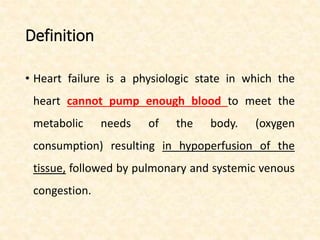Definition
• Heart failure is a physiologic state in which the
heart cannot pump enough blood to meet the
metabolic needs of the body. (oxygen
consumption) resulting in hypoperfusion of the
tissue, followed by pulmonary and systemic venous
congestion.
 