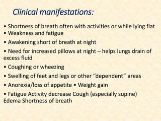 Clinical manifestations:
• Shortness of breath often with activities or while lying flat
• Weakness and fatigue
• Awakening short of breath at night
• Need for increased pillows at night – helps lungs drain of
excess fluid
• Coughing or wheezing
• Swelling of feet and legs or other “dependent” areas
• Anorexia/loss of appetite • Weight gain
• Fatigue Activity decrease Cough (especially supine)
Edema Shortness of breath
 