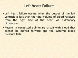 Left heart Failure
• Left heart failure occurs when the output of the left
ventricle is less than the total volume of blood received
from the right side of the heart via pulmonary
circulation.
• Results in congested pulmonary circuit with blood that
cannot be moved forward and the systemic blood
pressure falls.
 