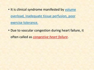 • It is clinical syndrome manifested by volume
overload, inadequate tissue perfusion, poor
exercise tolerance.
• Due to vascular congestion during heart failure, it
often called as congestive heart failure.
 