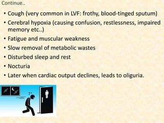 Continue..
• Cough (very common in LVF: frothy, blood-tinged sputum)
• Cerebral hypoxia (causing confusion, restlessness, impaired
memory etc..)
• Fatigue and muscular weakness
• Slow removal of metabolic wastes
• Disturbed sleep and rest
• Nocturia
• Later when cardiac output declines, leads to oliguria.
 