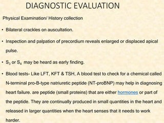 DIAGNOSTIC EVALUATION
Physical Examination/ History collection
• Bilateral crackles on auscultation.
• Inspection and palpation of precordium reveals enlarged or displaced apical
pulse.
• S3 or S4 may be heard as early finding.
• Blood tests- Like LFT, KFT & TSH, A blood test to check for a chemical called
N-terminal pro-B-type natriuretic peptide (NT-proBNP) may help in diagnosing
heart failure. are peptide (small proteins) that are either hormones or part of
the peptide. They are continually produced in small quantities in the heart and
released in larger quantities when the heart senses that it needs to work
harder.
 