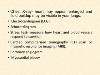 • Chest X-ray- heart may appear enlarged and
fluid buildup may be visible in your lungs.
• Electrocardiogram (ECG)
• Echocardiogram
• Stress test- measure how heart and blood vessels
respond to exertion.
• Cardiac computerized tomography (CT) scan or
magnetic resonance imaging (MRI).
• Coronary angiogram
• Myocardial biopsy
 