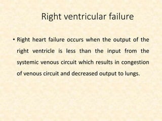 Right ventricular failure
• Right heart failure occurs when the output of the
right ventricle is less than the input from the
systemic venous circuit which results in congestion
of venous circuit and decreased output to lungs.
 