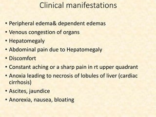 Clinical manifestations
• Peripheral edema& dependent edemas
• Venous congestion of organs
• Hepatomegaly
• Abdominal pain due to Hepatomegaly
• Discomfort
• Constant aching or a sharp pain in rt upper quadrant
• Anoxia leading to necrosis of lobules of liver (cardiac
cirrhosis)
• Ascites, jaundice
• Anorexia, nausea, bloating
 