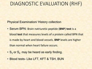 DIAGNOSTIC EVALUATION (RHF)
Physical Examination/ History collection
• Serum BPN: Brain natriuretic peptide (BNP) test is a
blood test that measures levels of a protein called BPN that
is made by heart and blood vessels. BNP levels are higher
than normal when heart failure occurs.
• S3 or S4 may be heard as early finding.
• Blood tests- Like LFT, KFT & TSH, BUN
 