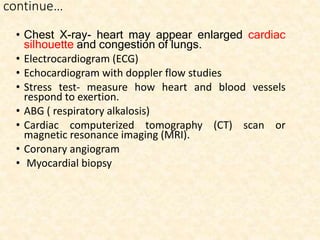 continue…
• Chest X-ray- heart may appear enlarged cardiac
silhouette and congestion of lungs.
• Electrocardiogram (ECG)
• Echocardiogram with doppler flow studies
• Stress test- measure how heart and blood vessels
respond to exertion.
• ABG ( respiratory alkalosis)
• Cardiac computerized tomography (CT) scan or
magnetic resonance imaging (MRI).
• Coronary angiogram
• Myocardial biopsy
 