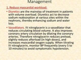 Management
1. Reduce myocardial workload:
• Diuretics are the mainstay of treatment in patients
with volume overload. Diuretics act to decrease
sodium reabsorption at various sites within the
nephrons, thereby enhancing sodium and water
loss.
• Vasodilators. IV nitroglycerin is a vasodilator that
reduces circulating blood volume. It also improves
coronary artery circulation by dilating the coronary
arteries. Therefore nitroglycerin reduces preload,
slightly reduces afterload (in high doses), and
increases myocardial oxygen supply. When titrating
IV nitroglycerin, monitor BP frequently (every 5 to
10 minutes) to avoid symptomatic hypotension.
 