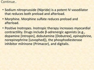 Continue..
• Sodium nitroprusside (Nipride) is a potent IV vasodilator
that reduces both preload and afterload.
• Morphine. Morphine sulfate reduces preload and
afterload.
• Positive Inotropes. Inotropic therapy increases myocardial
contractility. Drugs include β-adrenergic agonists (e.g.,
dopamine [Intropin], dobutamine [Dobutrex], epinephrine,
norepinephrine [Levophed]), the phosphodiesterase
inhibitor milrinone (Primacor), and digitalis.
 
