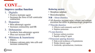 18
CONT…
Improve cardiac function
1. Digitalis
• Positive inotropic agent
• Increases the force of left ventricular
contraction
2. Dopamine
• Beta adrenergic agonist
• Increases contractility and HR
3. Dobutamine
• Synthetic beta adrenergic agonist
• Does not increase SVR
4. Milrinone & Inamrinone
• PDEI’s
• Enhance calcium entry into cells and
increase contractility
Reducing anxiety
• Morphine sulphate
• Benzodiazepines
N/B – About diuretics
All diuretics increase urine volume and sodium
excretion but differ in pharmacologic properties
Thiazide diuretics
 Effective and commonly used in HF
 Depletes potassium
Loop diuretics
 Increase sodium excretion
 Rapidly acting IV agent
Potassium sparing diuretics
 Help avoid incidences of hypokalemia
 Weaker diuretic agent
 Amiloride, spironolactone, triamtrene
 