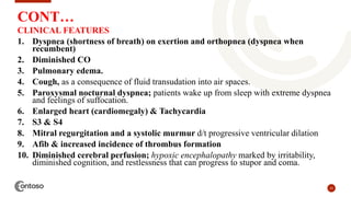 23
CONT…
CLINICAL FEATURES
1. Dyspnea (shortness of breath) on exertion and orthopnea (dyspnea when
recumbent)
2. Diminished CO
3. Pulmonary edema.
4. Cough, as a consequence of fluid transudation into air spaces.
5. Paroxysmal nocturnal dyspnea; patients wake up from sleep with extreme dyspnea
and feelings of suffocation.
6. Enlarged heart (cardiomegaly) & Tachycardia
7. S3 & S4
8. Mitral regurgitation and a systolic murmur d/t progressive ventricular dilation
9. Afib & increased incidence of thrombus formation
10. Diminished cerebral perfusion; hypoxic encephalopathy marked by irritability,
diminished cognition, and restlessness that can progress to stupor and coma.
 