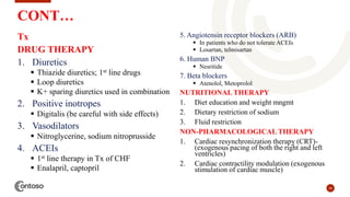 24
CONT…
Tx
DRUG THERAPY
1. Diuretics
 Thiazide diuretics; 1st line drugs
 Loop diuretics
 K+ sparing diuretics used in combination
2. Positive inotropes
 Digitalis (be careful with side effects)
3. Vasodilators
 Nitroglycerine, sodium nitroprusside
4. ACEIs
 1st line therapy in Tx of CHF
 Enalapril, captopril
5. Angiotensin receptor blockers (ARB)
 In patients who do not tolerate ACEIs
 Losartan, telmisartan
6. Human BNP
 Nesritide
7. Beta blockers
 Atenolol, Metoprolol
NUTRITIONAL THERAPY
1. Diet education and weight mngmt
2. Dietary restriction of sodium
3. Fluid restriction
NON-PHARMACOLOGICAL THERAPY
1. Cardiac resynchronization therapy (CRT)-
(exogenous pacing of both the right and left
ventricles)
2. Cardiac contractility modulation (exogenous
stimulation of cardiac muscle)
 