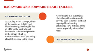 BACKWARD AND FORWARD HEART FAILURE
According to this concept, either
of the ventricles fails to eject
blood normally, resulting in rise
of EDV in the ventricle and
increase in volume and pressure
in the atrium which is
transmitted backward producing
elevated pressure in the veins.
28
BACKWARD HEART FAILURE According to this hypothesis,
clinical manifestations result
directly from failure of the heart
to pump blood causing
diminished flow of blood to the
tissues, especially diminished
renal
BACKWARD HEART FAILURE
 
