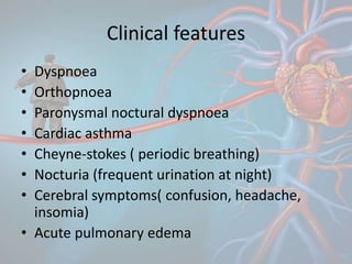 Clinical features
• Dyspnoea
• Orthopnoea
• Paronysmal noctural dyspnoea
• Cardiac asthma
• Cheyne-stokes ( periodic breathing)
• Nocturia (frequent urination at night)
• Cerebral symptoms( confusion, headache,
insomia)
• Acute pulmonary edema
 