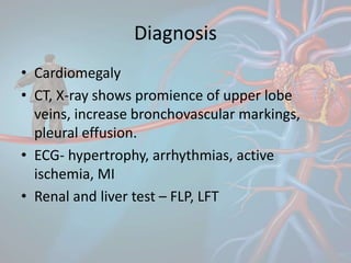 Diagnosis
• Cardiomegaly
• CT, X-ray shows promience of upper lobe
veins, increase bronchovascular markings,
pleural effusion.
• ECG- hypertrophy, arrhythmias, active
ischemia, MI
• Renal and liver test – FLP, LFT
 