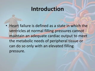 Introduction
• Heart failure is defined as a state in which the
ventricles at normal filling pressures cannot
maintain an adequate cardiac output to meet
the metabolic needs of peripheral tissue or
can do so only with an elevated filling
pressure.
 