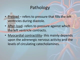 Pathology
• Preload – refers to pressure that fills the left
ventricles during diastole.
• After-load- refers to pressure against which
the left ventricle contracts.
• Myocardial contractility- this mainly depends
upon the adrenergic nervous activity and the
levels of circulating catecholamines.
 