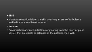 • Thrill:
• vibratory sensation felt on the skin overlying an area of turbulence
and indicates a loud heart murmur
• Impulse:
• Precordial impulses are pulsations originating from the heart or great
vessels that are visible or palpable on the anterior chest wall.
 
