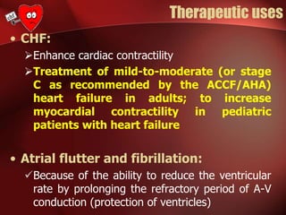 Therapeutic uses
• CHF:
Enhance cardiac contractility
Treatment of mild-to-moderate (or stage
C as recommended by the ACCF/AHA)
heart failure in adults; to increase
myocardial contractility in pediatric
patients with heart failure
• Atrial flutter and fibrillation:
Because of the ability to reduce the ventricular
rate by prolonging the refractory period of A-V
conduction (protection of ventricles)
 