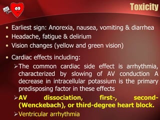 Toxicity
• Earliest sign: Anorexia, nausea, vomiting & diarrhea
• Headache, fatigue & delirium
• Vision changes (yellow and green vision)
• Cardiac effects including:
The common cardiac side effect is arrhythmia,
characterized by slowing of AV conduction A
decrease in intracellular potassium is the primary
predisposing factor in these effects
AV dissociation, first-, second-
(Wenckebach), or third-degree heart block.
Ventricular arrhythmia
 