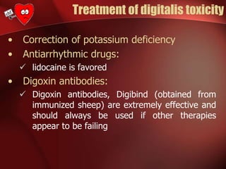 Treatment of digitalis toxicity
• Correction of potassium deficiency
• Antiarrhythmic drugs:
 lidocaine is favored
• Digoxin antibodies:
 Digoxin antibodies, Digibind (obtained from
immunized sheep) are extremely effective and
should always be used if other therapies
appear to be failing
 