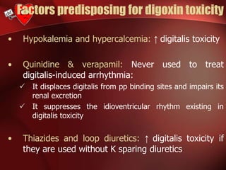 Factors predisposing for digoxin toxicity
• Hypokalemia and hypercalcemia: ↑ digitalis toxicity
• Quinidine & verapamil: Never used to treat
digitalis-induced arrhythmia:
 It displaces digitalis from pp binding sites and impairs its
renal excretion
 It suppresses the idioventricular rhythm existing in
digitalis toxicity
• Thiazides and loop diuretics: ↑ digitalis toxicity if
they are used without K sparing diuretics
 